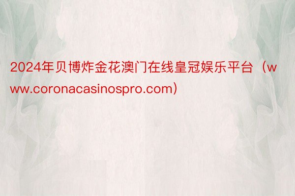 2024年贝博炸金花澳门在线皇冠娱乐平台（www.coronacasinospro.com）