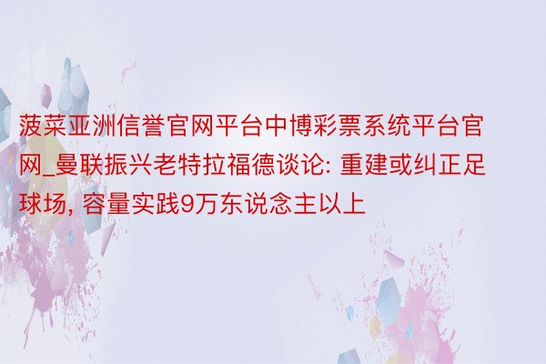 菠菜亚洲信誉官网平台中博彩票系统平台官网_曼联振兴老特拉福德谈论: 重建或纠正足球场, 容量实践9万东说念主以上