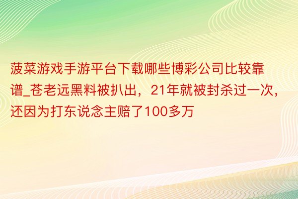 菠菜游戏手游平台下载哪些博彩公司比较靠谱_苍老远黑料被扒出，21年就被封杀过一次，还因为打东说念主赔了100多万