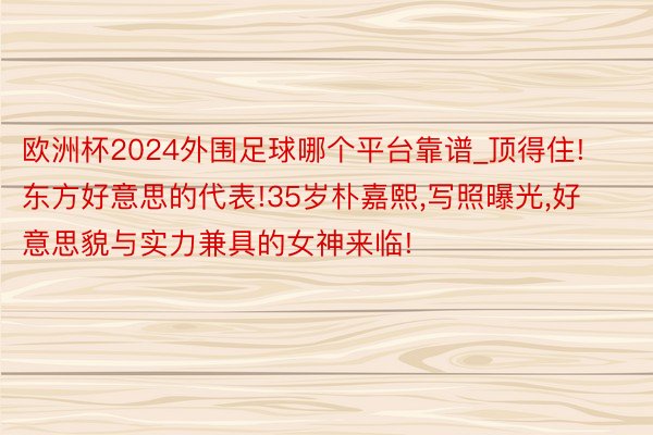 欧洲杯2024外围足球哪个平台靠谱_顶得住!东方好意思的代表!35岁朴嘉熙,写照曝光,好意思貌与实力兼具的女神来临!