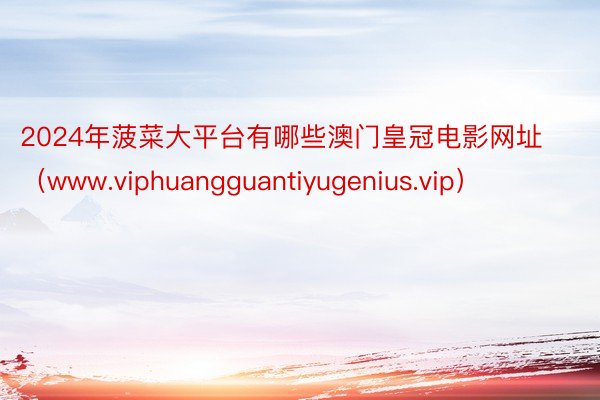 2024年菠菜大平台有哪些澳门皇冠电影网址（www.viphuangguantiyugenius.vip）