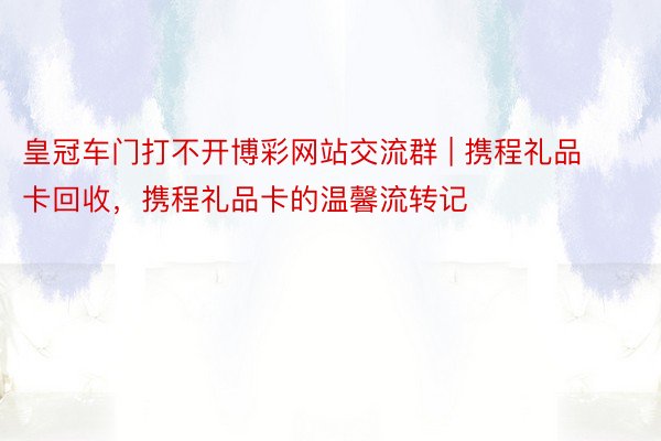 皇冠车门打不开博彩网站交流群 | 携程礼品卡回收，携程礼品卡的温馨流转记