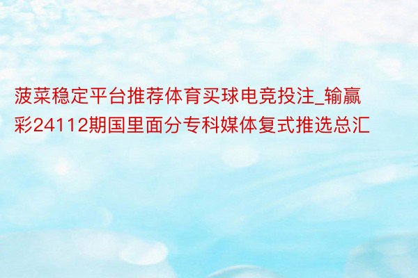 菠菜稳定平台推荐体育买球电竞投注_输赢彩24112期国里面分专科媒体复式推选总汇