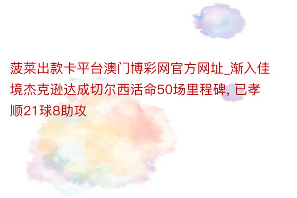 菠菜出款卡平台澳门博彩网官方网址_渐入佳境杰克逊达成切尔西活命50场里程碑, 已孝顺21球8助攻