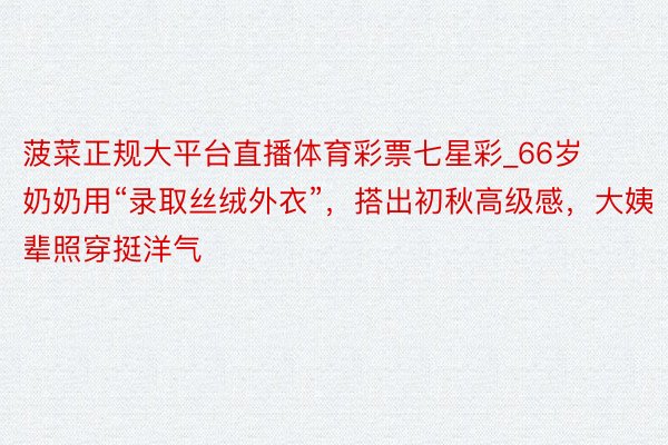 菠菜正规大平台直播体育彩票七星彩_66岁奶奶用“录取丝绒外衣”，搭出初秋高级感，大姨辈照穿挺洋气