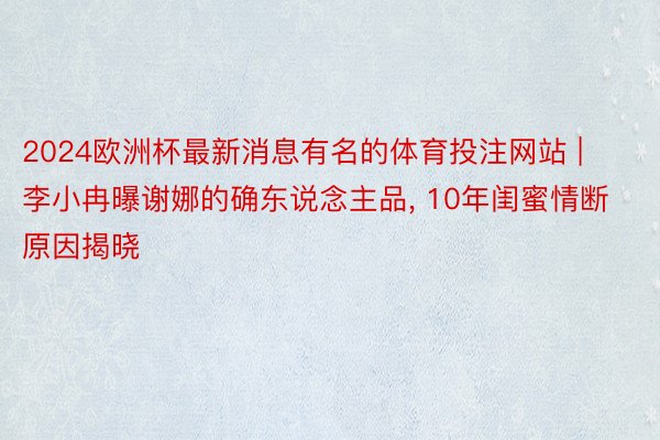 2024欧洲杯最新消息有名的体育投注网站 | 李小冉曝谢娜的确东说念主品, 10年闺蜜情断原因揭晓