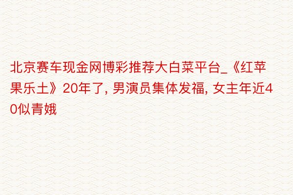 北京赛车现金网博彩推荐大白菜平台_《红苹果乐土》20年了, 男演员集体发福, 女主年近40似青娥