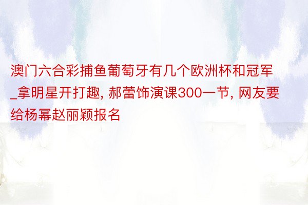 澳门六合彩捕鱼葡萄牙有几个欧洲杯和冠军_拿明星开打趣, 郝蕾饰演课300一节, 网友要给杨幂赵丽颖报名