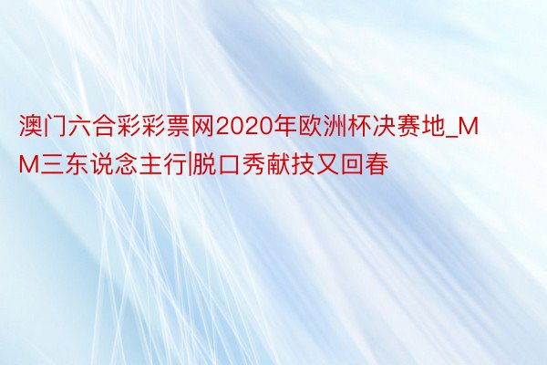 澳门六合彩彩票网2020年欧洲杯决赛地_MM三东说念主行|脱口秀献技又回春