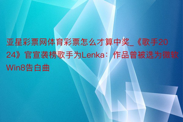 亚星彩票网体育彩票怎么才算中奖_《歌手2024》官宣袭榜歌手为Lenka：作品曾被选为微软Win8告白曲