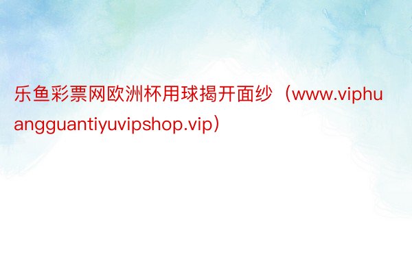 乐鱼彩票网欧洲杯用球揭开面纱（www.viphuangguantiyuvipshop.vip）