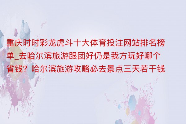 重庆时时彩龙虎斗十大体育投注网站排名榜单_去哈尔滨旅游跟团好仍是我方玩好哪个省钱？哈尔滨旅游攻略必去景点三天若干钱