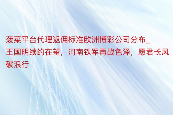 菠菜平台代理返佣标准欧洲博彩公司分布_王国明续约在望，河南铁军再战色泽，愿君长风破浪行