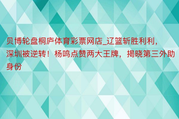 贝博轮盘桐庐体育彩票网店_辽篮斩胜利利，深圳被逆转！杨鸣点赞两大王牌，揭晓第三外助身份