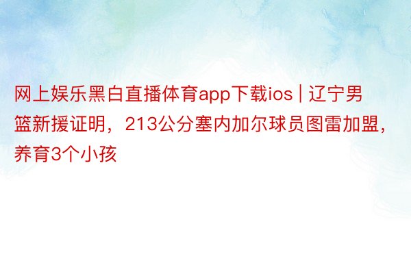 网上娱乐黑白直播体育app下载ios | 辽宁男篮新援证明，213公分塞内加尔球员图雷加盟，养育3个小孩