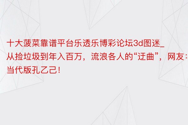 十大菠菜靠谱平台乐透乐博彩论坛3d图迷_从捡垃圾到年入百万，流浪各人的“迂曲”，网友：当代版孔乙己！