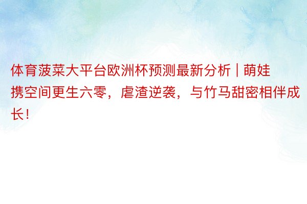 体育菠菜大平台欧洲杯预测最新分析 | 萌娃携空间更生六零，虐渣逆袭，与竹马甜密相伴成长！