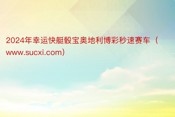 2024年幸运快艇骰宝奥地利博彩秒速赛车（www.sucxi.com）