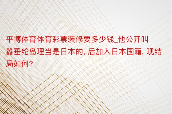 平博体育体育彩票装修要多少钱_他公开叫嚣垂纶岛理当是日本的, 后加入日本国籍, 现结局如何?