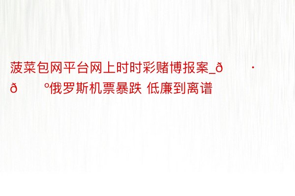 菠菜包网平台网上时时彩赌博报案_🇷🇺俄罗斯机票暴跌 低廉到离谱