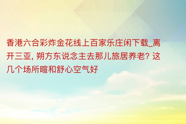 香港六合彩炸金花线上百家乐庄闲下载_离开三亚, 朔方东说念主去那儿旅居养老? 这几个场所暄和舒心空气好