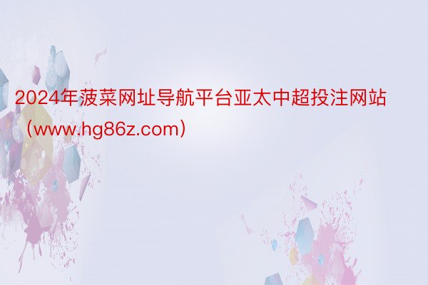 2024年菠菜网址导航平台亚太中超投注网站（www.hg86z.com）