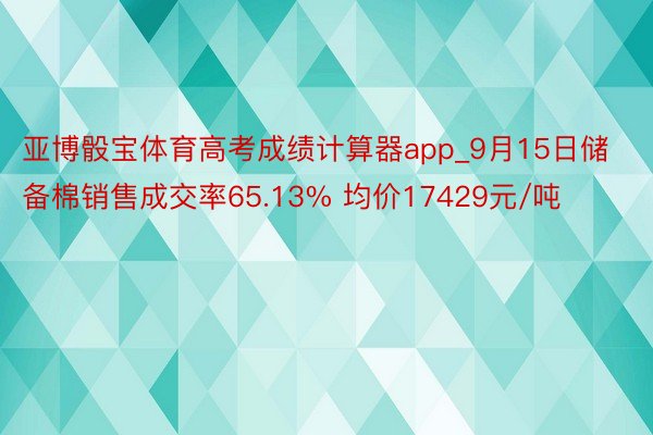 亚博骰宝体育高考成绩计算器app_9月15日储备棉销售成交率65.13% 均价17429元/吨