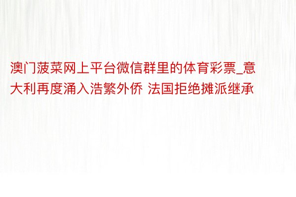 澳门菠菜网上平台微信群里的体育彩票_意大利再度涌入浩繁外侨 法国拒绝摊派继承