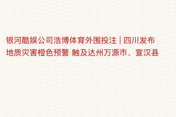 银河酷娱公司浩博体育外围投注 | 四川发布地质灾害橙色预警 触及达州万源市、宣汉县