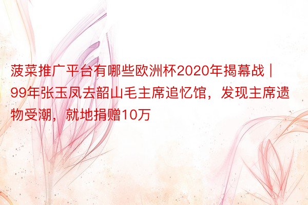 菠菜推广平台有哪些欧洲杯2020年揭幕战 | 99年张玉凤去韶山毛主席追忆馆，发现主席遗物受潮，就地捐赠10万