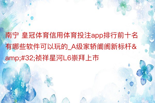 南宁 皇冠体育信用体育投注app排行前十名有哪些软件可以玩的_A级家轿阛阓新标杆&#32;祯祥星河L6崇拜上市