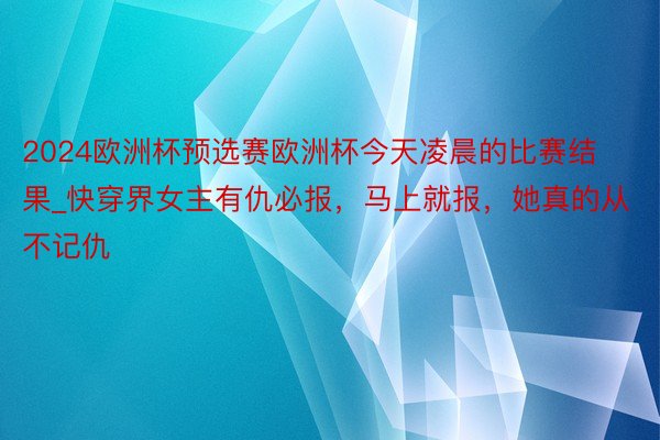 2024欧洲杯预选赛欧洲杯今天凌晨的比赛结果_快穿界女主有仇必报，马上就报，她真的从不记仇