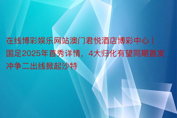 在线博彩娱乐网站澳门君悦酒店博彩中心 | 国足2025年首秀详情，4大归化有望同期首发冲争二出线掀起沙特