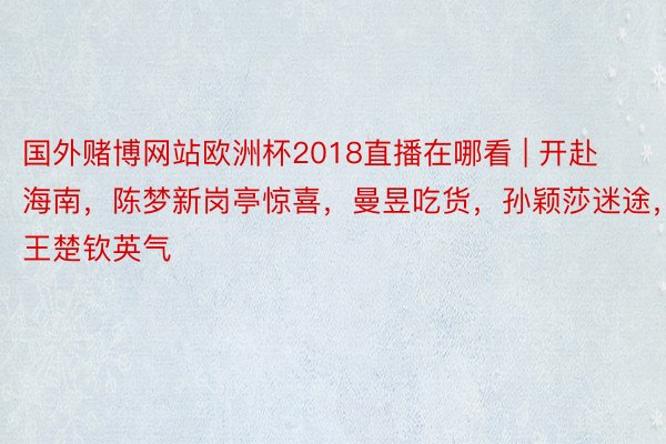 国外赌博网站欧洲杯2018直播在哪看 | 开赴海南，陈梦新岗亭惊喜，曼昱吃货，孙颖莎迷途，王楚钦英气