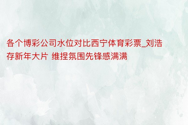 各个博彩公司水位对比西宁体育彩票_刘浩存新年大片 维捏氛围先锋感满满