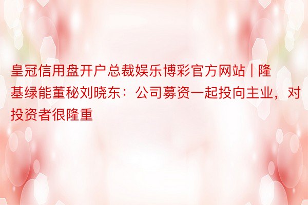 皇冠信用盘开户总裁娱乐博彩官方网站 | 隆基绿能董秘刘晓东：公司募资一起投向主业，对投资者很隆重