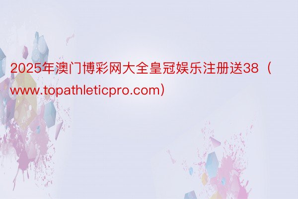 2025年澳门博彩网大全皇冠娱乐注册送38(www.topathleticpro.com)