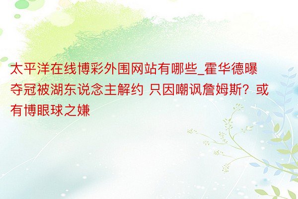 太平洋在线博彩外围网站有哪些_霍华德曝夺冠被湖东说念主解约 只因嘲讽詹姆斯?或有博眼球之嫌