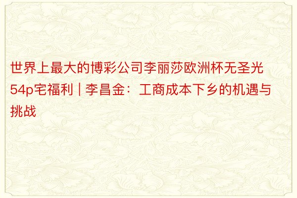世界上最大的博彩公司李丽莎欧洲杯无圣光54p宅福利 | 李昌金:工商成本下乡的机遇与挑战