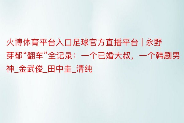 火博体育平台入口足球官方直播平台 | 永野芽郁“翻车”全记录:一个已婚大叔,一个韩剧男神_金武俊_田中圭_清纯
