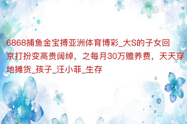 6868捕鱼金宝搏亚洲体育博彩_大S的子女回京打扮变高贵阔绰,之每月30万赡养费,天天穿地摊货_孩子_汪小菲_生存