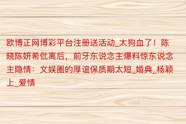欧博正网博彩平台注册送活动_太狗血了!陈晓陈妍希仳离后,前牙东说念主爆料惊东说念主隐情:文娱圈的厚谊保质期太短_婚典_杨颖上_爱情