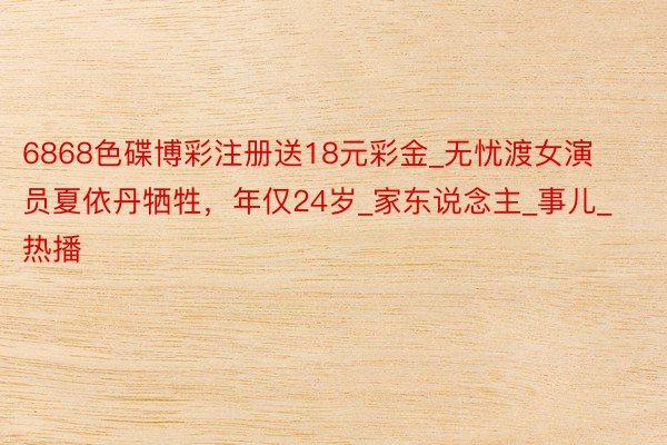 6868色碟博彩注册送18元彩金_无忧渡女演员夏依丹牺牲,年仅24岁_家东说念主_事儿_热播