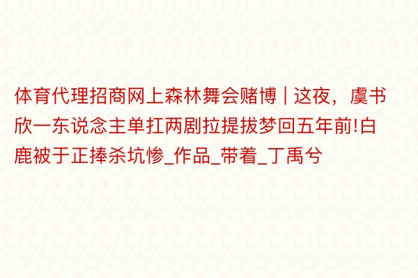 体育代理招商网上森林舞会赌博 | 这夜,虞书欣一东说念主单扛两剧拉提拔梦回五年前!白鹿被于正捧杀坑惨_作品_带着_丁禹兮